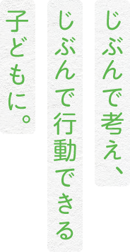 じぶんで考え、じぶんで行動する子どもに。