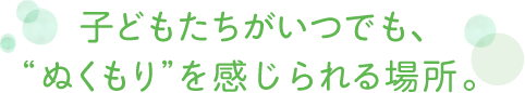 子どもたちがいつでも、“ぬくもり”を感じられる場所。